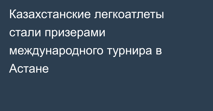 Казахстанские легкоатлеты стали призерами международного турнира в Астане