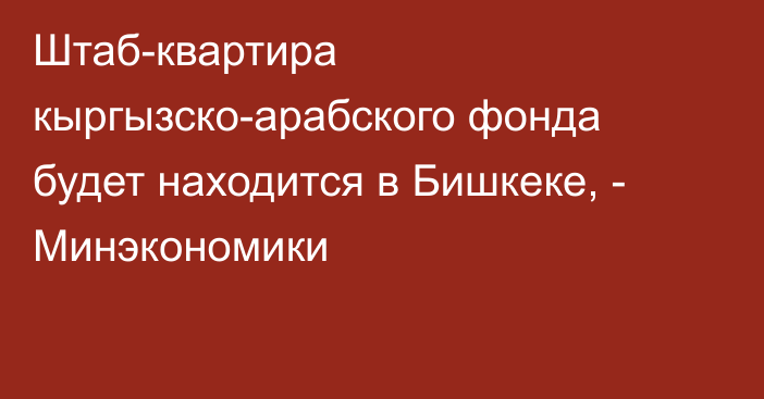 Штаб-квартира кыргызско-арабского фонда будет находится в Бишкеке, - Минэкономики