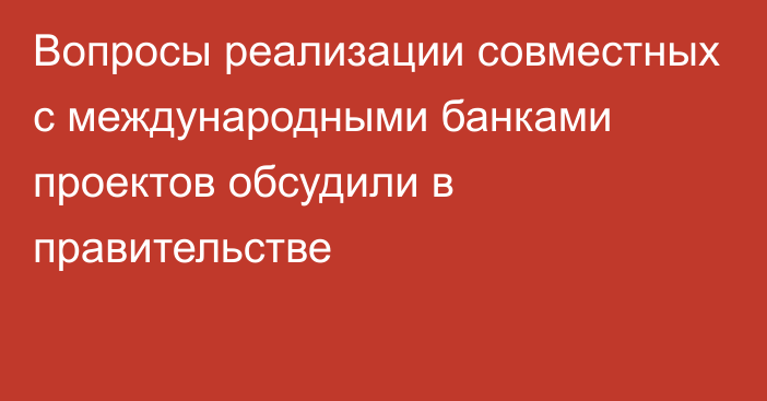 Вопросы реализации совместных с международными банками проектов обсудили в правительстве