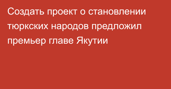 Создать проект о становлении тюркских народов предложил премьер главе Якутии