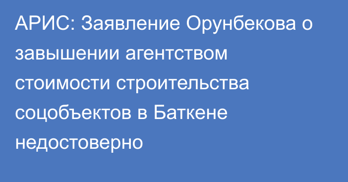 АРИС: Заявление Орунбекова о завышении агентством стоимости строительства соцобъектов в Баткене недостоверно