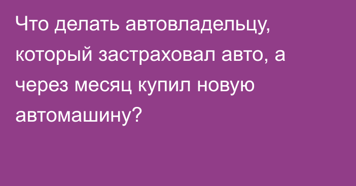 Что делать автовладельцу, который застраховал авто, а через месяц купил новую автомашину?