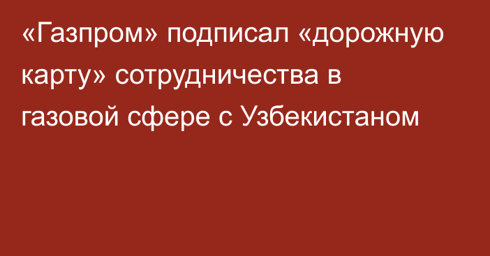 «Газпром» подписал «дорожную карту» сотрудничества в газовой сфере с Узбекистаном