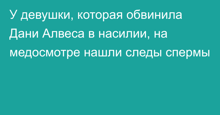 У девушки, которая обвинила Дани Алвеса в насилии, на медосмотре нашли следы спермы