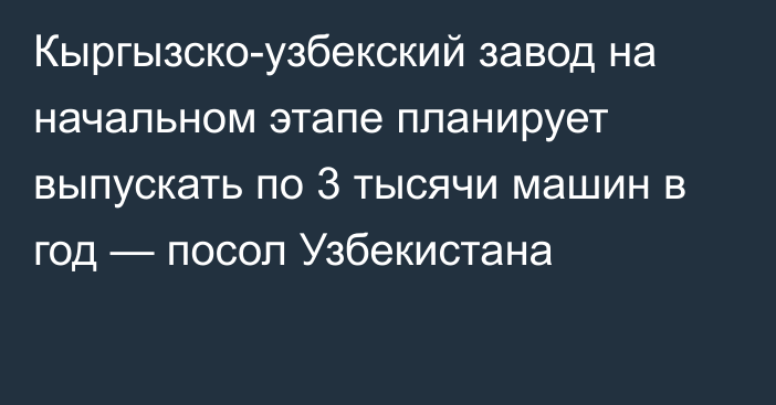 Кыргызско-узбекский завод на начальном этапе планирует выпускать по 3 тысячи машин в год — посол Узбекистана