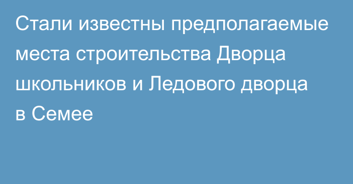 Стали известны предполагаемые места строительства Дворца школьников и Ледового дворца в Семее