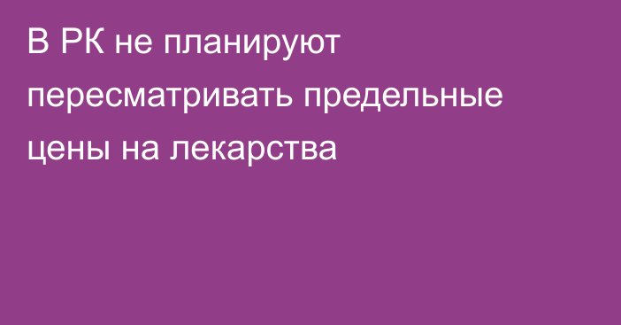 В РК не планируют пересматривать предельные цены на лекарства