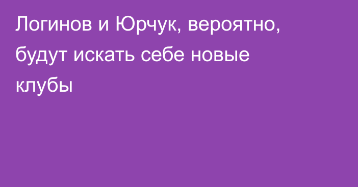 Логинов и Юрчук, вероятно, будут искать себе новые клубы