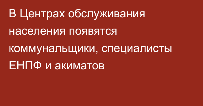 В Центрах обслуживания населения появятся коммунальщики, специалисты ЕНПФ и акиматов