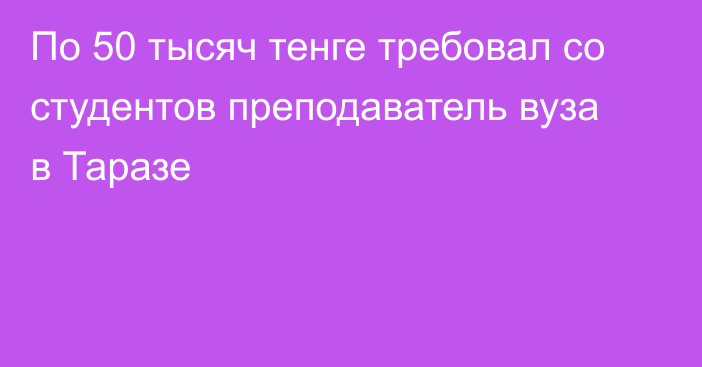 По 50 тысяч тенге требовал со студентов преподаватель вуза в Таразе