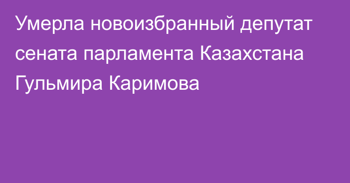 Умерла новоизбранный депутат сената парламента Казахстана Гульмира Каримова