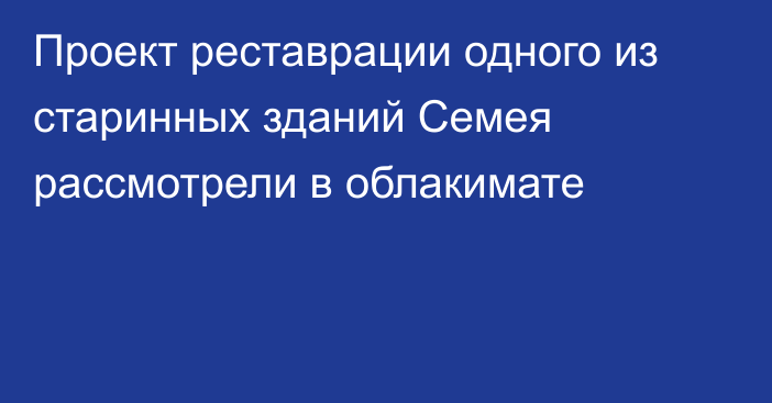 Проект реставрации одного из старинных зданий Семея рассмотрели в облакимате