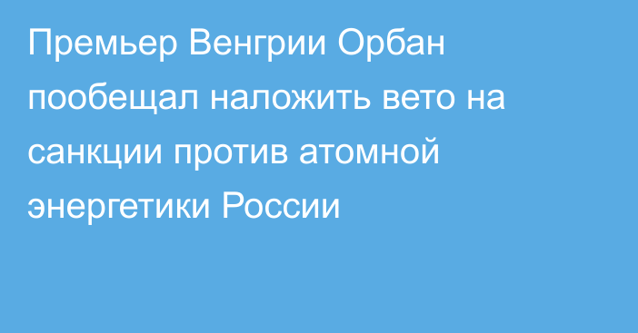 Премьер Венгрии Орбан пообещал наложить вето на санкции против атомной энергетики России