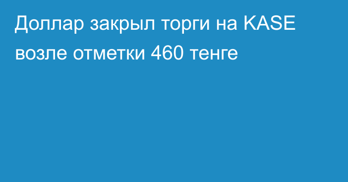 Доллар закрыл торги на KASE возле отметки 460 тенге