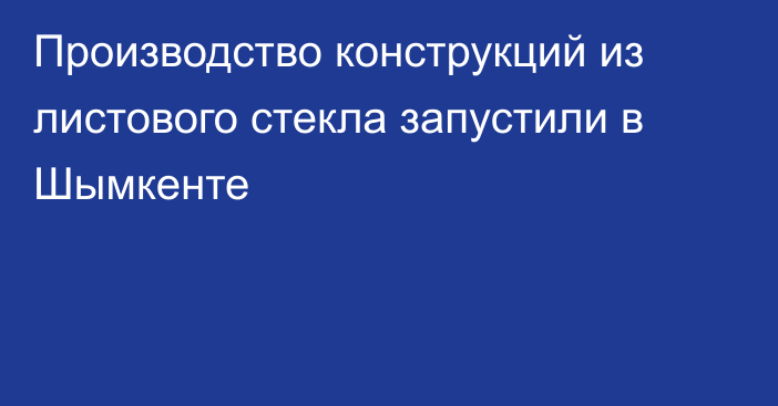 Производство конструкций из листового стекла запустили в Шымкенте