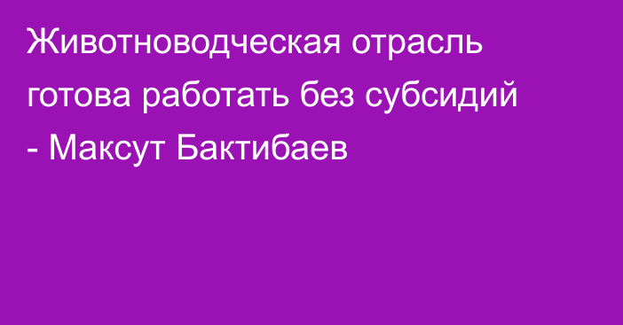 Животноводческая отрасль готова работать без субсидий - Максут Бактибаев