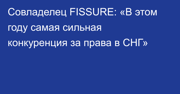 Совладелец FISSURE: «В этом году самая сильная конкуренция за права в СНГ»