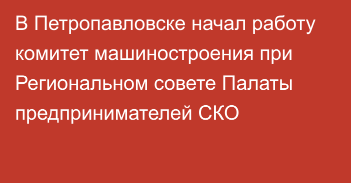 В Петропавловске начал работу комитет машиностроения при Региональном совете Палаты предпринимателей СКО