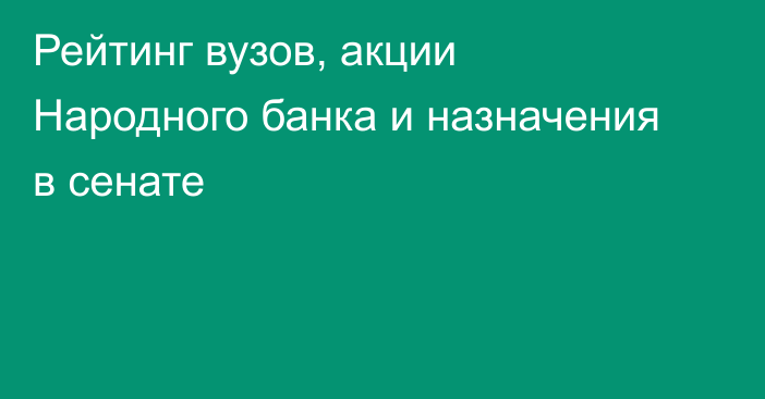 Рейтинг вузов, акции Народного банка и назначения в сенате