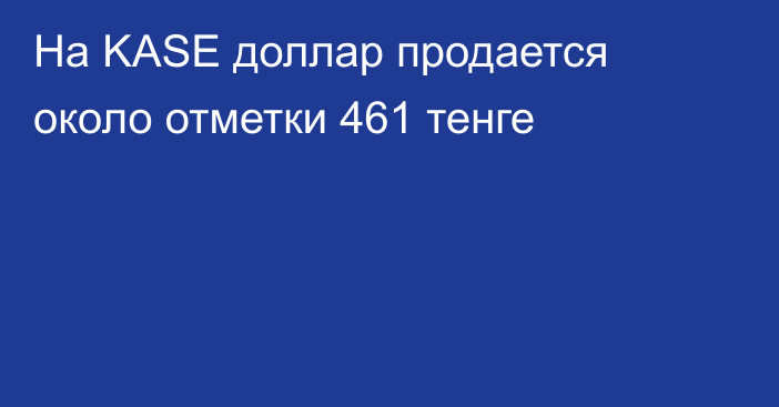 На KASE доллар продается около отметки 461 тенге