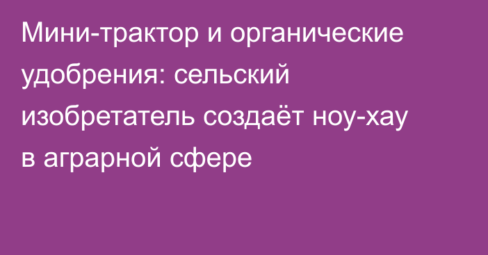 Мини-трактор и органические удобрения: сельский изобретатель создаёт ноу-хау в аграрной сфере