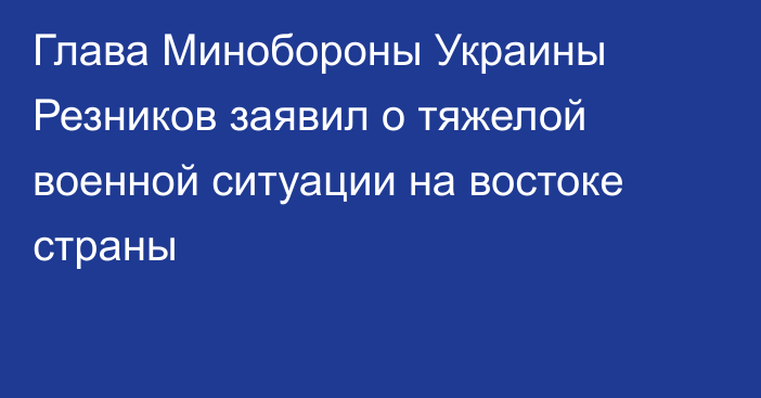 Глава Минобороны Украины Резников заявил о тяжелой военной ситуации на востоке страны