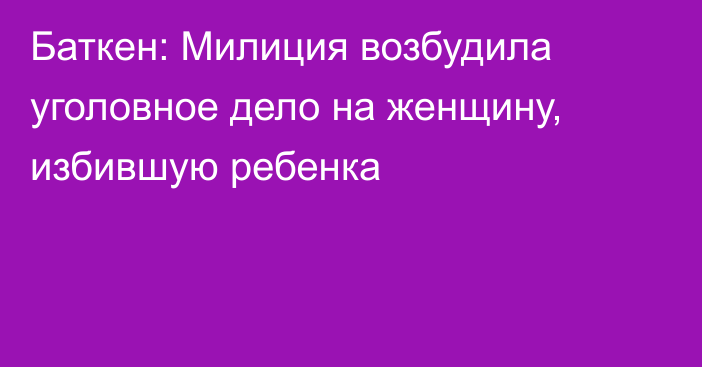 Баткен: Милиция возбудила уголовное дело на женщину, избившую ребенка