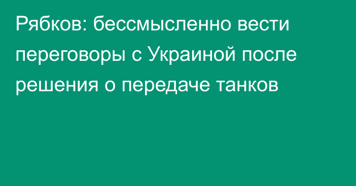 Рябков: бессмысленно вести переговоры с Украиной после решения о передаче танков