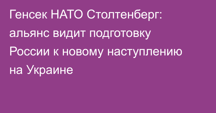 Генсек НАТО Столтенберг: альянс видит подготовку России к новому наступлению на Украине