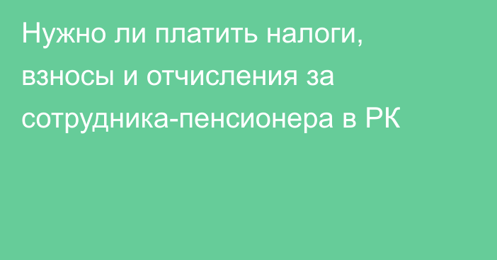 Нужно ли платить налоги, взносы и отчисления за сотрудника-пенсионера в РК