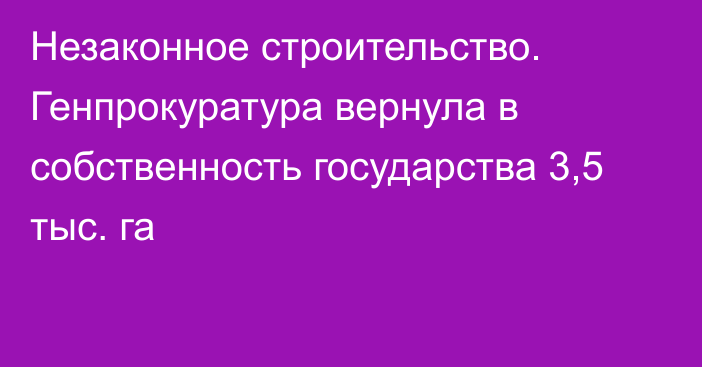 Незаконное строительство. Генпрокуратура вернула в собственность государства 3,5 тыс. га