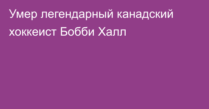 Умер легендарный канадский хоккеист Бобби Халл