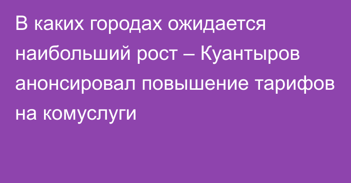 В каких городах ожидается наибольший рост – Куантыров анонсировал повышение тарифов на комуслуги