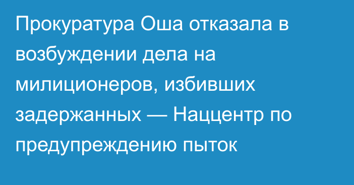 Прокуратура Оша отказала в возбуждении дела на милиционеров, избивших задержанных — Наццентр по предупреждению пыток