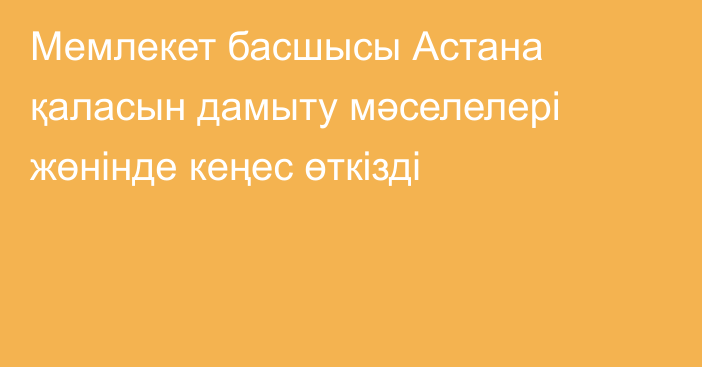 Мемлекет басшысы Астана қаласын дамыту мәселелері жөнінде кеңес өткізді