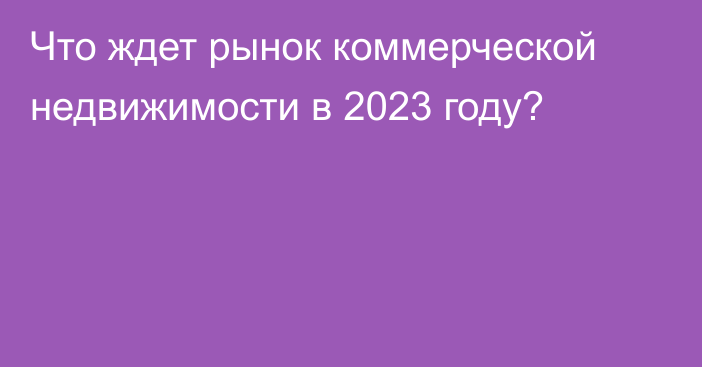 Что ждет рынок коммерческой недвижимости в 2023 году?