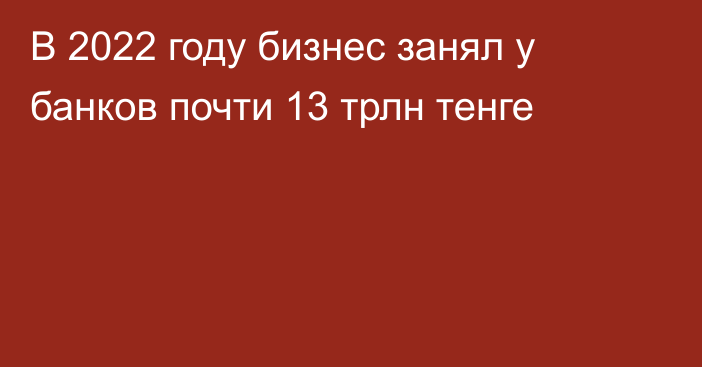 В 2022 году бизнес занял у банков почти 13 трлн тенге