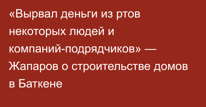 «Вырвал деньги из ртов некоторых людей и компаний-подрядчиков» — Жапаров о строительстве домов в Баткене