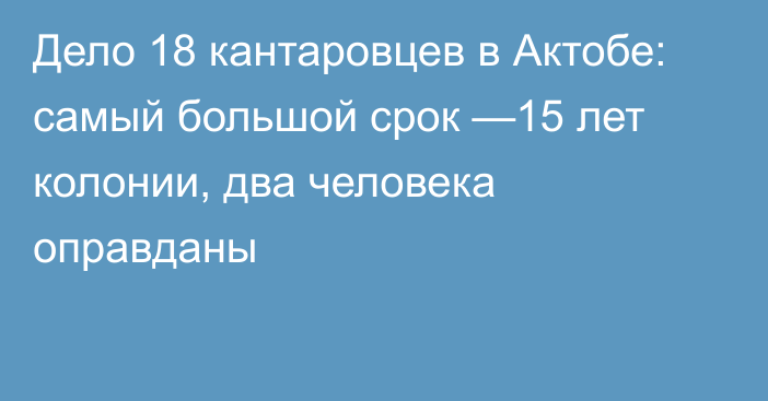 Дело 18 кантаровцев в Актобе: самый большой срок —15 лет колонии, два человека оправданы