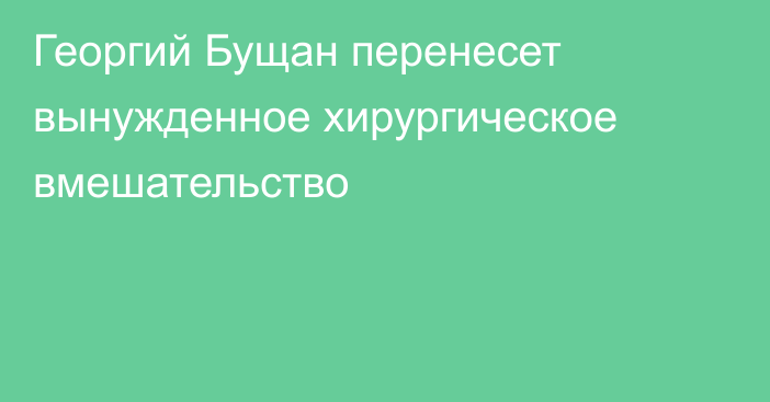 Георгий Бущан перенесет вынужденное хирургическое вмешательство