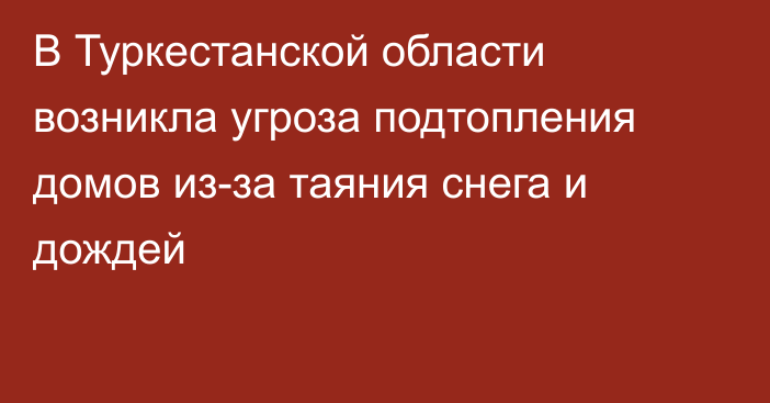 В Туркестанской области возникла угроза подтопления домов из-за таяния снега и дождей