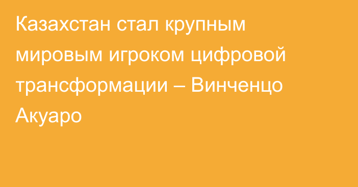 Казахстан стал крупным мировым игроком цифровой трансформации – Винченцо Акуаро