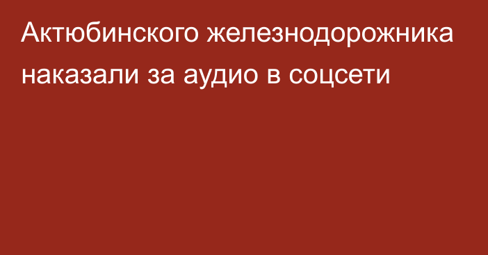 Актюбинского железнодорожника наказали за аудио в соцсети