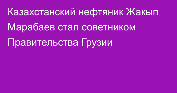 Казахстанский нефтяник Жакып Марабаев стал советником Правительства Грузии