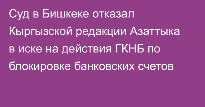 Суд в Бишкеке отказал Кыргызской редакции Азаттыка в иске на действия ГКНБ по блокировке банковских счетов