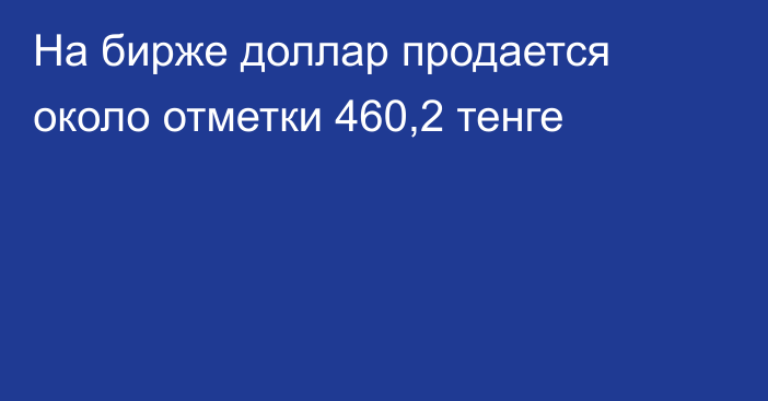 На бирже доллар продается около отметки 460,2 тенге