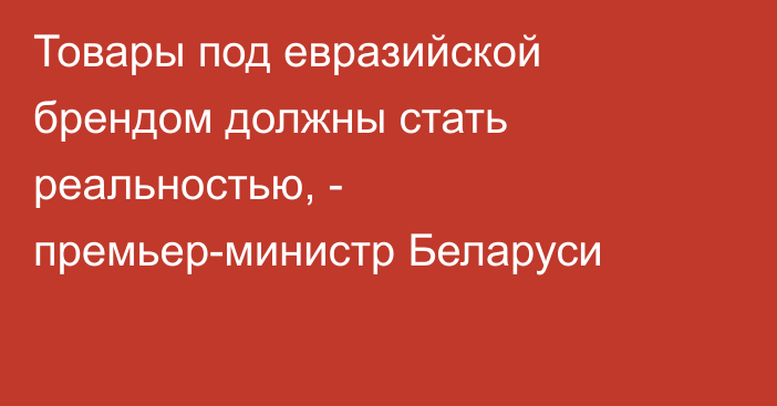 Товары под евразийской брендом должны стать реальностью, - премьер-министр Беларуси