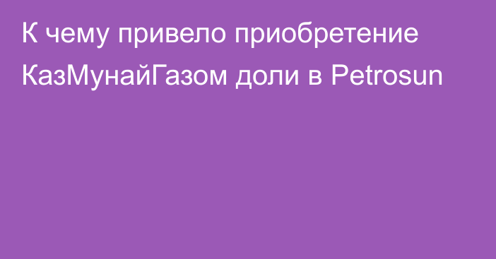 К чему привело приобретение КазМунайГазом доли в Petrosun