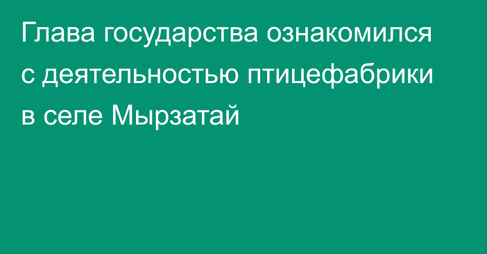 Глава государства ознакомился с деятельностью птицефабрики в селе Мырзатай