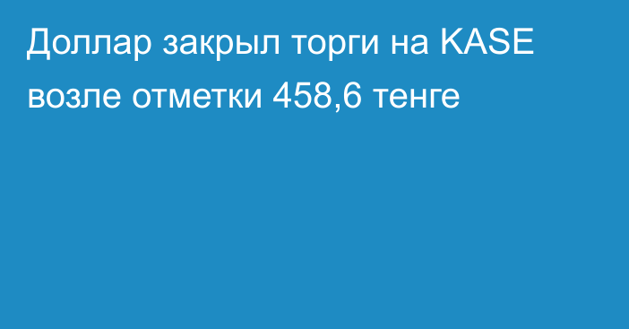 Доллар закрыл торги на KASE возле отметки 458,6 тенге